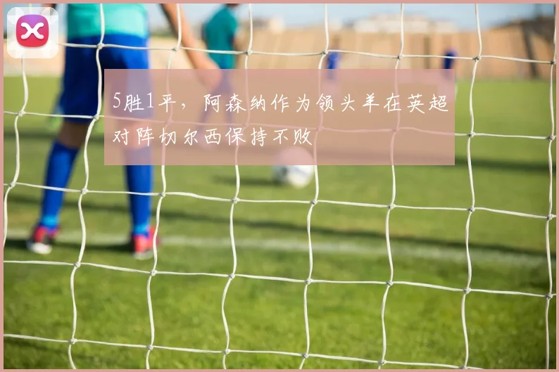 5胜1平，阿森纳作为领头羊在英超对阵切尔西保持不败