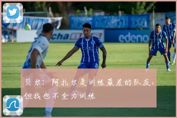 贝尔：阿扎尔是训练最差的队友，但我也不全力训练