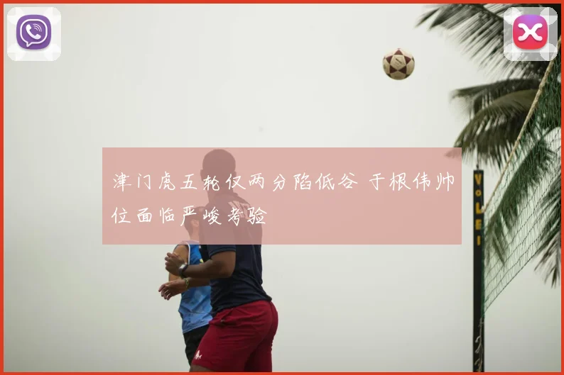津门虎五轮仅两分陷低谷 于根伟帅位面临严峻考验
