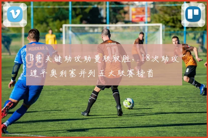 B费关键助攻助曼联取胜，18次助攻追平奥利塞并列五大联赛榜首
