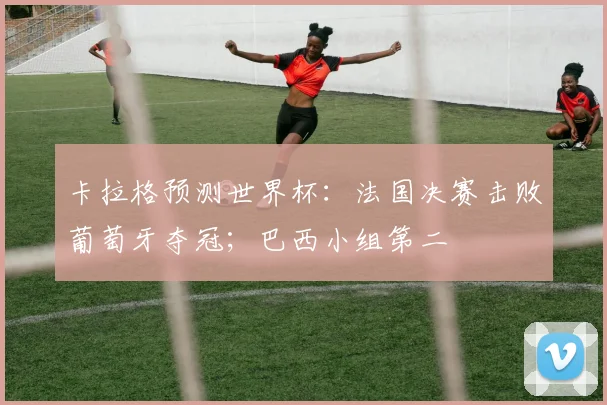 卡拉格预测世界杯：法国决赛击败葡萄牙夺冠；巴西小组第二