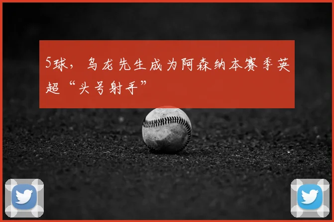 5球，乌龙先生成为阿森纳本赛季英超“头号射手”