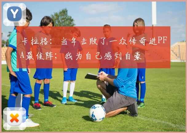 卡拉格：当年击败了一众传奇进PFA最佳阵；我为自己感到自豪