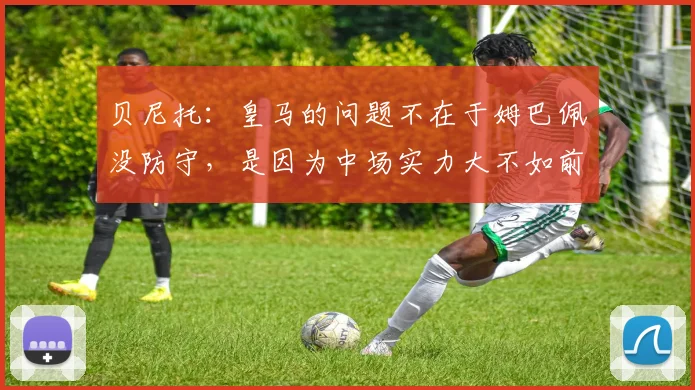 贝尼托：皇马的问题不在于姆巴佩没防守，是因为中场实力大不如前