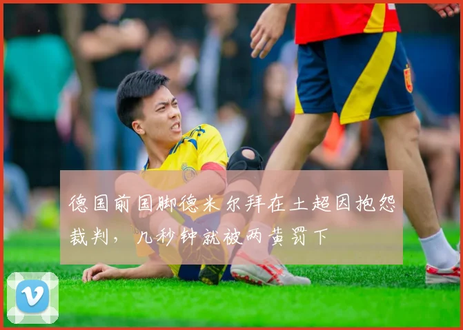 德国前国脚德米尔拜在土超因抱怨裁判，几秒钟就被两黄罚下