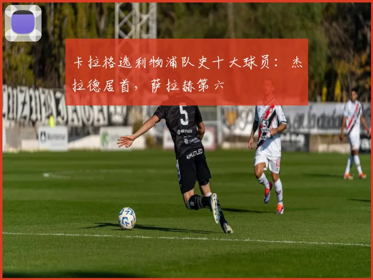 卡拉格选利物浦队史十大球员：杰拉德居首，萨拉赫第六