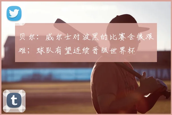 贝尔：威尔士对波黑的比赛会很艰难；球队有望连续晋级世界杯