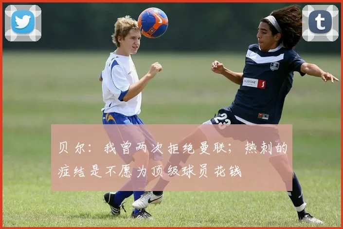 贝尔：我曾两次拒绝曼联；热刺的症结是不愿为顶级球员花钱