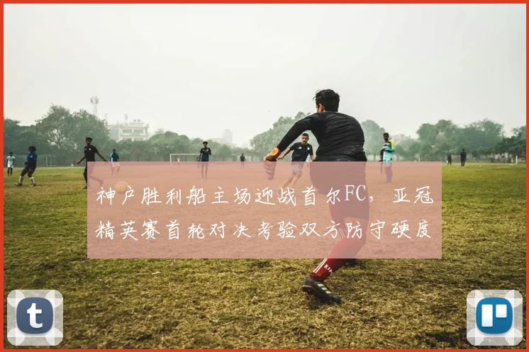 神户胜利船主场迎战首尔FC，亚冠精英赛首轮对决考验双方防守硬度