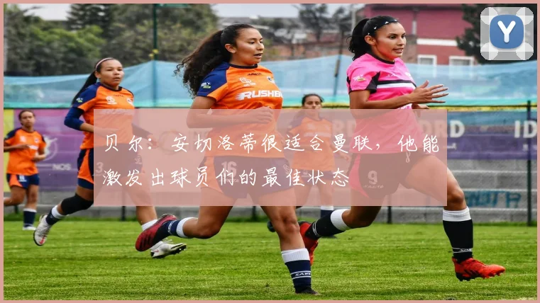 贝尔：安切洛蒂很适合曼联，他能激发出球员们的最佳状态