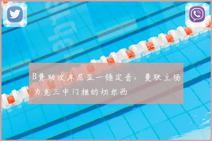 B费助攻库尼亚一锤定音，曼联主场力克三中门框的切尔西