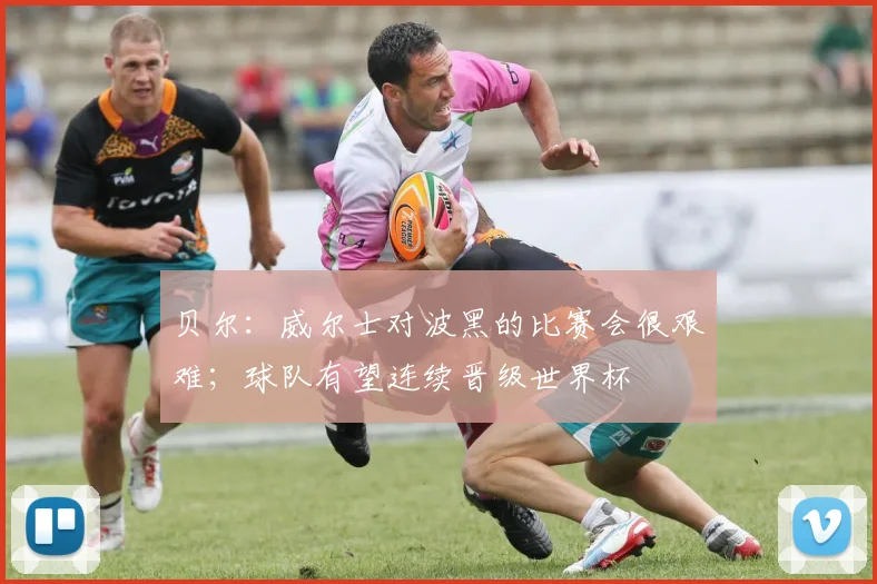 贝尔：威尔士对波黑的比赛会很艰难；球队有望连续晋级世界杯