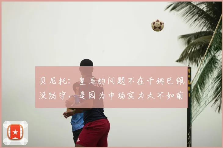 贝尼托：皇马的问题不在于姆巴佩没防守，是因为中场实力大不如前