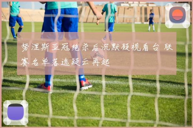 努涅斯亚冠绝杀后沉默凝视看台 联赛名单落选疑云再起