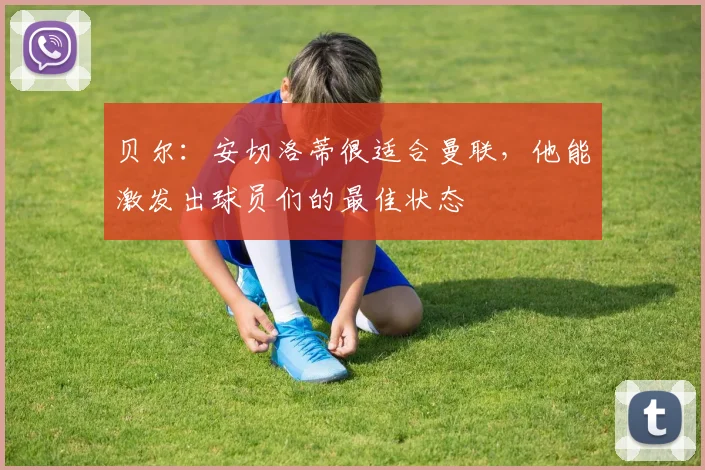 贝尔：安切洛蒂很适合曼联，他能激发出球员们的最佳状态