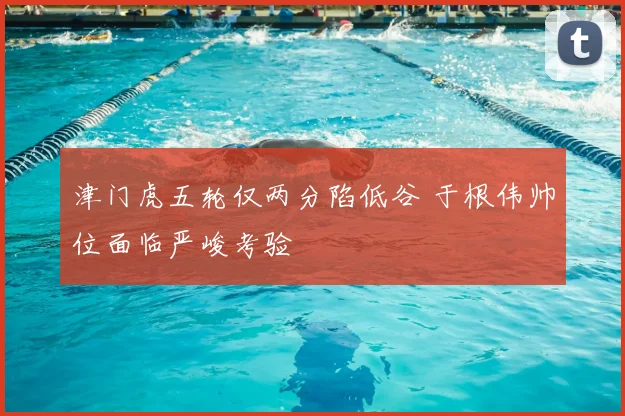 津门虎五轮仅两分陷低谷 于根伟帅位面临严峻考验