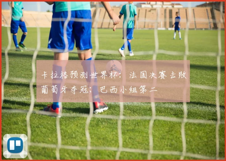 卡拉格预测世界杯：法国决赛击败葡萄牙夺冠；巴西小组第二
