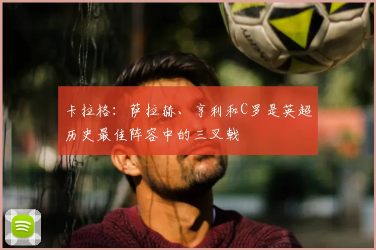 卡拉格：萨拉赫、亨利和C罗是英超历史最佳阵容中的三叉戟